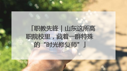 职教先锋｜山东这所高职院校里，藏着一群特殊的“时光修复师”