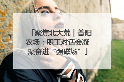 聚焦北大荒｜普阳农场：职工对话会凝聚奋进“强磁场”