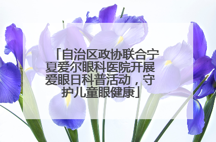 自治区政协联合宁夏爱尔眼科医院开展爱眼日科普活动，守护儿童眼健康