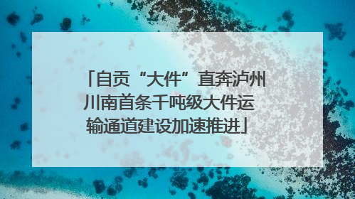 自贡“大件”直奔泸州 川南首条千吨级大件运输通道建设加速推进