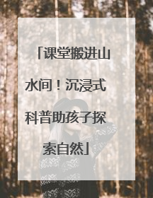 课堂搬进山水间！沉浸式科普助孩子探索自然