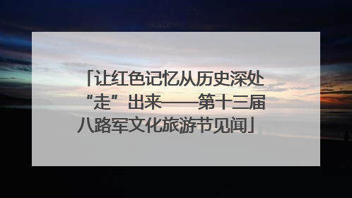 让红色记忆从历史深处“走”出来——第十三届八路军文化旅游节见闻