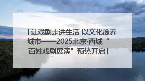 让戏剧走进生活 以文化滋养城市——2025北京·西城“百姓戏剧展演”预热开启