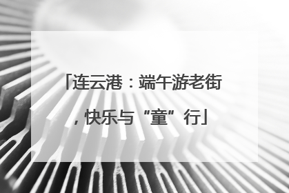 连云港：端午游老街，快乐与“童”行