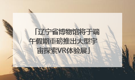 辽宁省博物馆将于端午假期重磅推出大型宇宙探索VR体验展