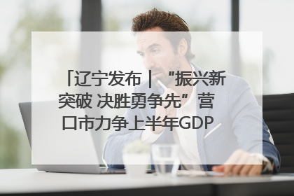辽宁发布｜“振兴新突破 决胜勇争先”营口市力争上半年GDP增长6%左右