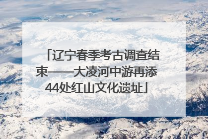 辽宁春季考古调查结束——大凌河中游再添44处红山文化遗址
