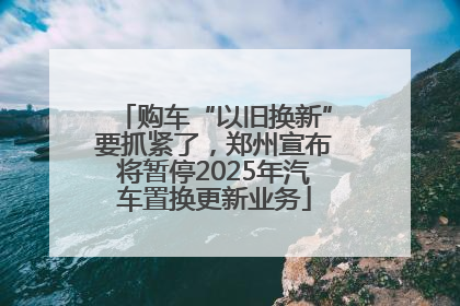 购车“以旧换新”要抓紧了，郑州宣布将暂停2025年汽车置换更新业务