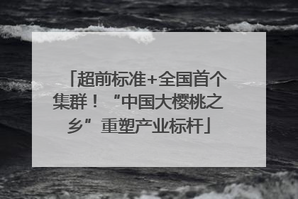 超前标准+全国首个集群！“中国大樱桃之乡”重塑产业标杆