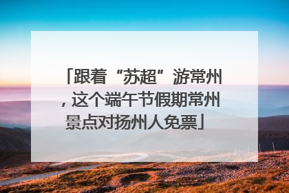 跟着“苏超”游常州，这个端午节假期常州景点对扬州人免票