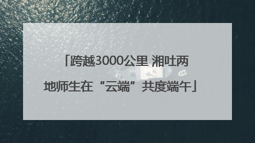 跨越3000公里 湘吐两地师生在“云端”共度端午