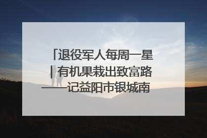 退役军人每周一星｜有机果栽出致富路——记益阳市银城南湖蔬果农民专业合作社总经理晏桂明