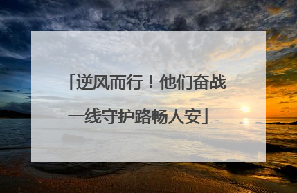 逆风而行！他们奋战一线守护路畅人安