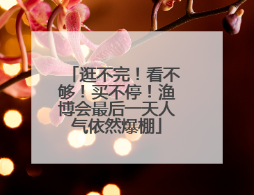 逛不完！看不够！买不停！渔博会最后一天人气依然爆棚