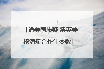 遭美国质疑 澳英美核潜艇合作生变数