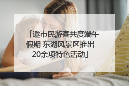 邀市民游客共度端午假期 东湖风景区推出20余项特色活动