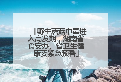 野生蘑菇中毒进入高发期，湖南省食安办、省卫生健康委紧急预警