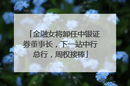 金融女将卸任中银证券董事长，下一站中行总行，周权接棒