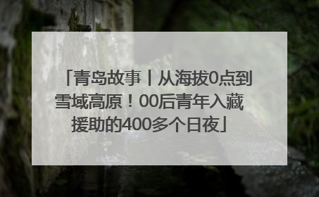 青岛故事丨从海拔0点到雪域高原！00后青年入藏援助的400多个日夜