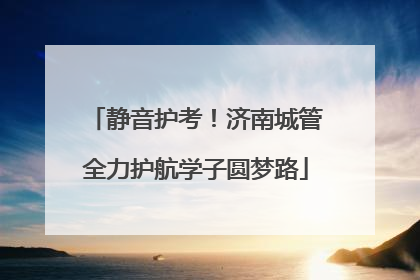 静音护考！济南城管全力护航学子圆梦路