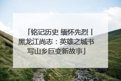 铭记历史 缅怀先烈丨黑龙江尚志：英雄之城书写山乡巨变新故事