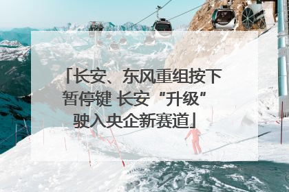 长安、东风重组按下暂停键 长安“升级”驶入央企新赛道