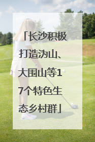 长沙积极打造沩山、大围山等17个特色生态乡村群