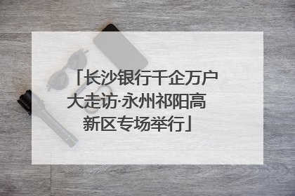 长沙银行千企万户大走访·永州祁阳高新区专场举行