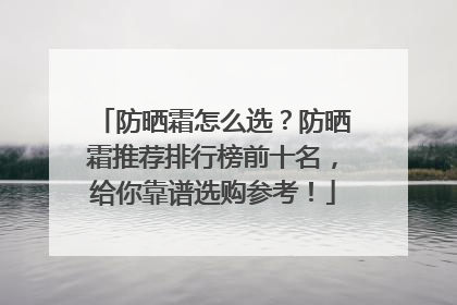 防晒霜怎么选？防晒霜推荐排行榜前十名，给你靠谱选购参考！