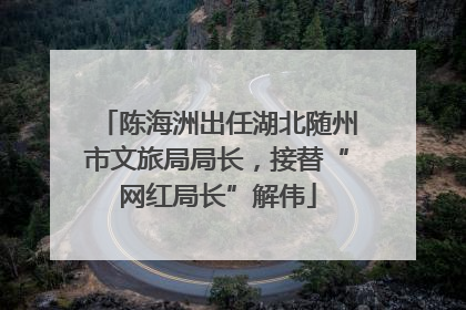 陈海洲出任湖北随州市文旅局局长，接替“网红局长”解伟
