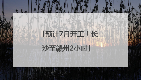 预计7月开工！长沙至赣州2小时