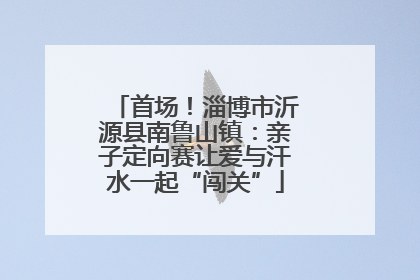 首场！淄博市沂源县南鲁山镇：亲子定向赛让爱与汗水一起“闯关”
