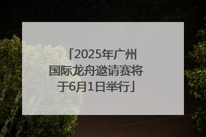 2025年广州国际龙舟邀请赛将于6月1日举行