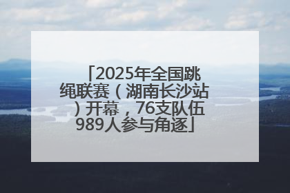 2025年全国跳绳联赛（湖南长沙站）开幕，76支队伍989人参与角逐