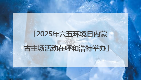 2025年六五环境日内蒙古主场活动在呼和浩特举办