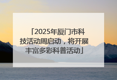 2025年厦门市科技活动周启动，将开展丰富多彩科普活动