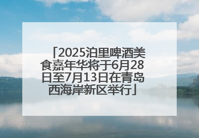 2025泊里啤酒美食嘉年华将于6月28日至7月13日在青岛西海岸新区举行