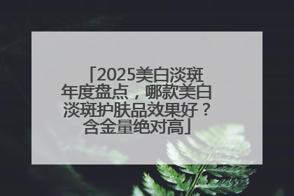2025美白淡斑年度盘点，哪款美白淡斑护肤品效果好？含金量绝对高