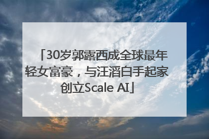30岁郭露西成全球最年轻女富豪，与汪滔白手起家创立Scale AI