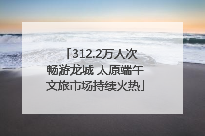 312.2万人次畅游龙城 太原端午文旅市场持续火热