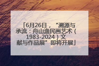 6月26日，“溯源与承流：舟山渔民画艺术（1983-2024）文献与作品展”即将开展