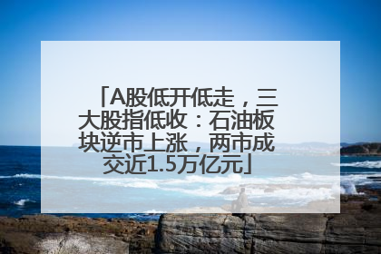 A股低开低走，三大股指低收：石油板块逆市上涨，两市成交近1.5万亿元