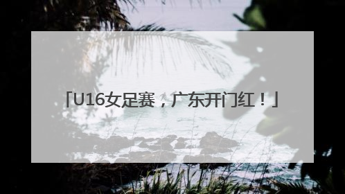 U16女足赛，广东开门红！